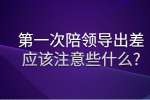 安徽职场资讯：第一次陪领导出差应该注意些什么?