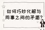 安徽职场人际关系：如何巧妙化解与同事之间的矛盾?