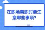 安徽职场资讯：在职场离职时要注意哪些事项?